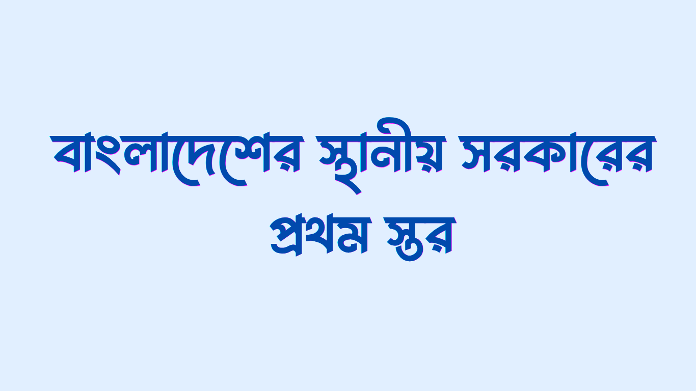 বাংলাদেশের স্থানীয় সরকারের প্রথম স্তর কোনটি